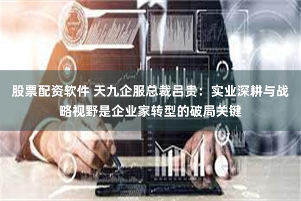 股票配资软件 天九企服总裁吕贵：实业深耕与战略视野是企业家转型的破局关键