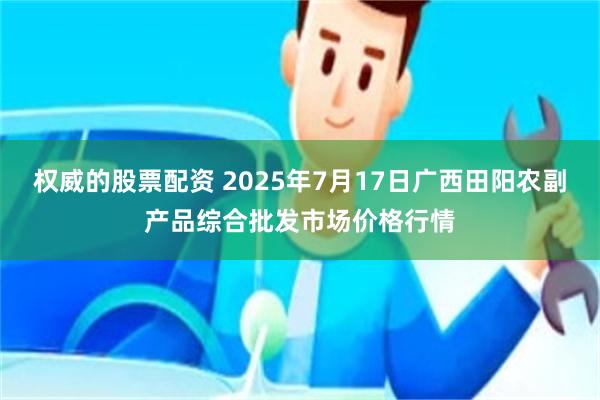 权威的股票配资 2025年7月17日广西田阳农副产品综合批发市场价格行情