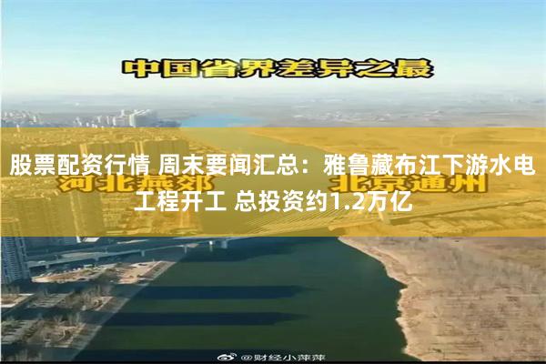 股票配资行情 周末要闻汇总：雅鲁藏布江下游水电工程开工 总投资约1.2万亿