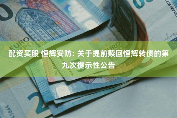 配资买股 恒辉安防: 关于提前赎回恒辉转债的第九次提示性公告