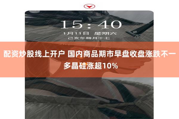 配资炒股线上开户 国内商品期市早盘收盘涨跌不一 多晶硅涨超10%