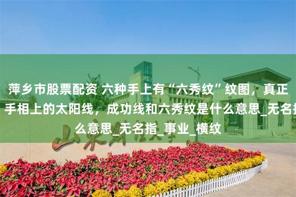 萍乡市股票配资 六种手上有“六秀纹”纹图，真正的六秀纹图，手相上的太阳线，成功线和六秀纹是什么意思_无名指_事业_横纹