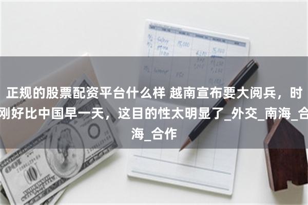 正规的股票配资平台什么样 越南宣布要大阅兵，时间刚好比中国早一天，这目的性太明显了_外交_南海_合作