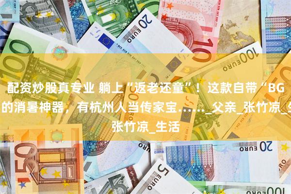 配资炒股真专业 躺上“返老还童”！这款自带“BGM”的消暑神器，有杭州人当传家宝…..._父亲_张竹凉_生活