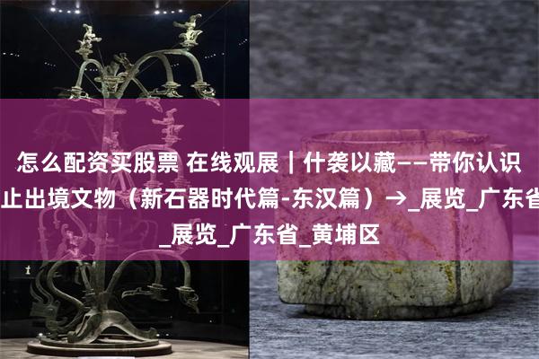 怎么配资买股票 在线观展｜什袭以藏——带你认识195件禁止出境文物（新石器时代篇-东汉篇）→_展览_广东省_黄埔区