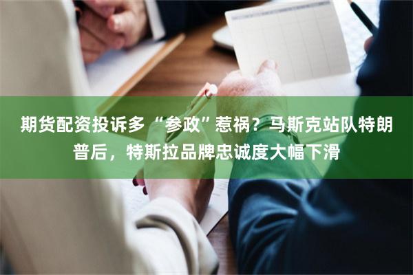 期货配资投诉多 “参政”惹祸？马斯克站队特朗普后，特斯拉品牌忠诚度大幅下滑