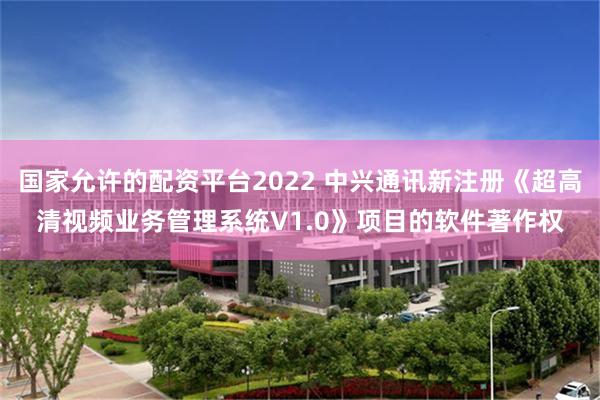 国家允许的配资平台2022 中兴通讯新注册《超高清视频业务管理系统V1.0》项目的软件著作权