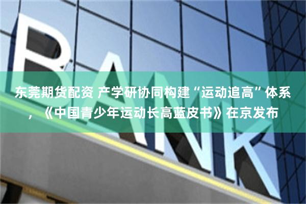 东莞期货配资 产学研协同构建“运动追高”体系，《中国青少年运动长高蓝皮书》在京发布