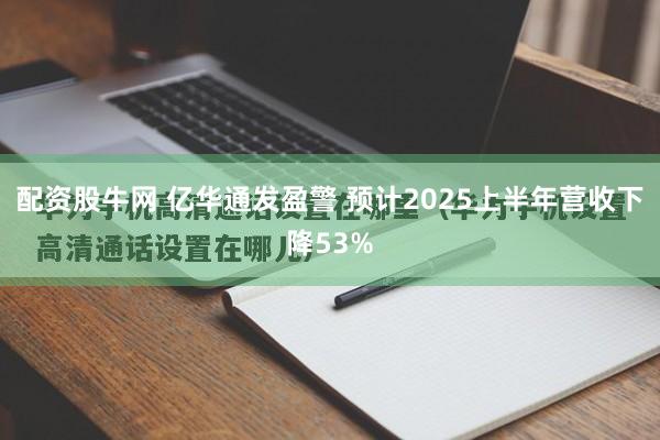 配资股牛网 亿华通发盈警 预计2025上半年营收下降53%