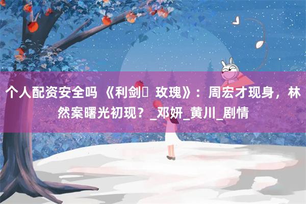 个人配资安全吗 《利剑・玫瑰》：周宏才现身，林然案曙光初现？_邓妍_黄川_剧情