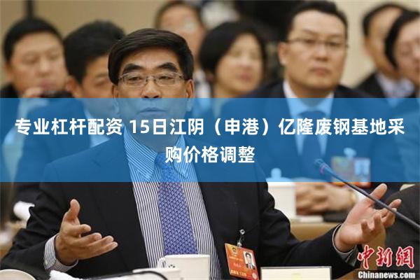 专业杠杆配资 15日江阴（申港）亿隆废钢基地采购价格调整