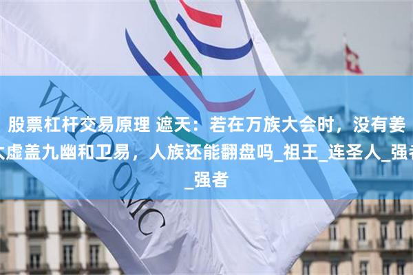 股票杠杆交易原理 遮天：若在万族大会时，没有姜太虚盖九幽和卫易，人族还能翻盘吗_祖王_连圣人_强者