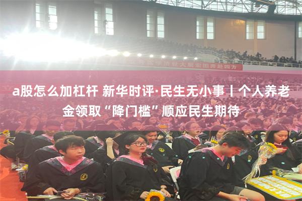 a股怎么加杠杆 新华时评·民生无小事丨个人养老金领取“降门槛”顺应民生期待
