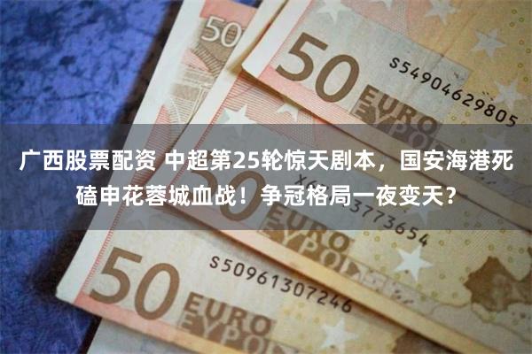 广西股票配资 中超第25轮惊天剧本，国安海港死磕申花蓉城血战！争冠格局一夜变天？