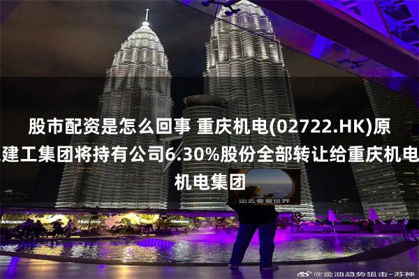 股市配资是怎么回事 重庆机电(02722.HK)原股东建工集团将持有公司6.30%股份全部转让给重庆机电集团