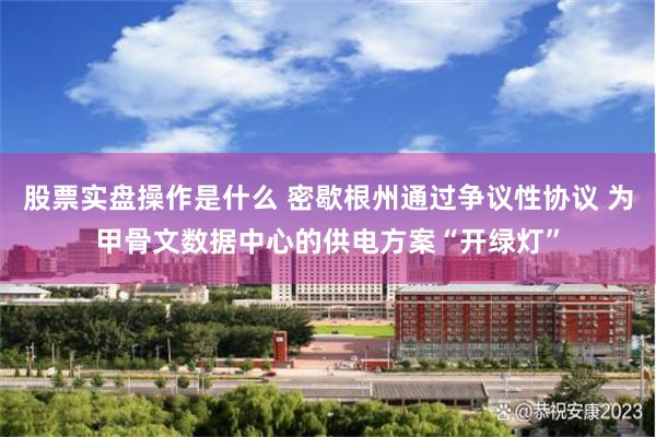 股票实盘操作是什么 密歇根州通过争议性协议 为甲骨文数据中心的供电方案“开绿灯”