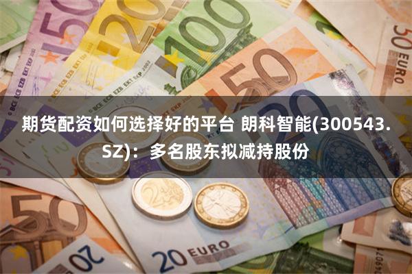 期货配资如何选择好的平台 朗科智能(300543.SZ)：多名股东拟减持股份