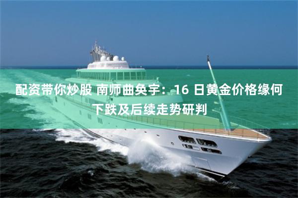 配资带你炒股 南师曲奂宇：16 日黄金价格缘何下跌及后续走势研判