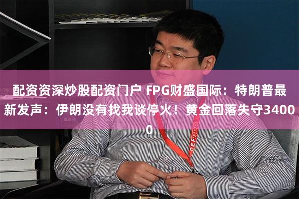 配资资深炒股配资门户 FPG财盛国际：特朗普最新发声：伊朗没有找我谈停火！黄金回落失守3400
