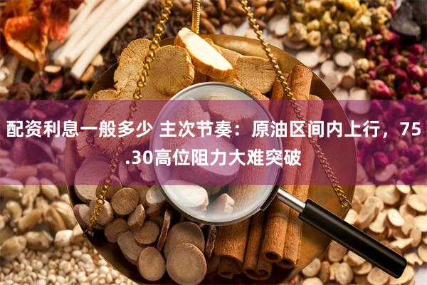 配资利息一般多少 主次节奏：原油区间内上行，75.30高位阻力大难突破