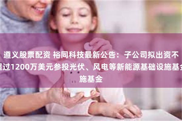 遵义股票配资 裕同科技最新公告：子公司拟出资不超过1200万美元参投光伏、风电等新能源基础设施基金