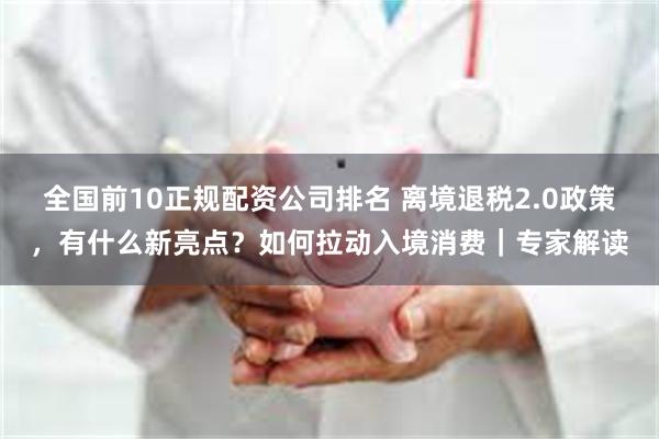 全国前10正规配资公司排名 离境退税2.0政策，有什么新亮点？如何拉动入境消费｜专家解读