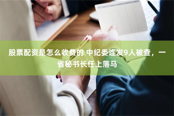 股票配资是怎么收费的 中纪委连发9人被查，一省秘书长任上落马