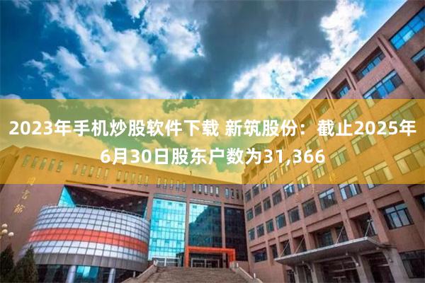 2023年手机炒股软件下载 新筑股份：截止2025年6月30日股东户数为31,366