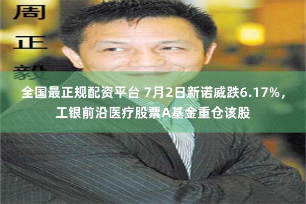 全国最正规配资平台 7月2日新诺威跌6.17%，工银前沿医疗股票A基金重仓该股
