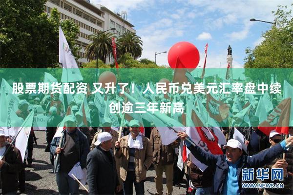 股票期货配资 又升了！人民币兑美元汇率盘中续创逾三年新高