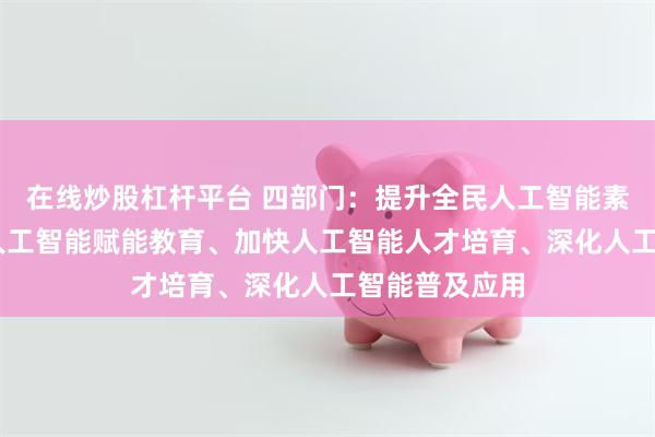 在线炒股杠杆平台 四部门:提升全民人工智能素养 包括强化人工智能赋能教育、加快人工智能人才培育、深化人工智能普及应用