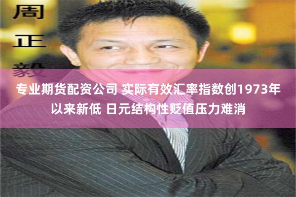 专业期货配资公司 实际有效汇率指数创1973年以来新低 日元结构性贬值压力难消