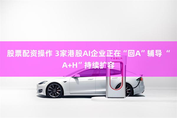 股票配资操作 3家港股AI企业正在“回A”辅导 “A+H”持续扩容