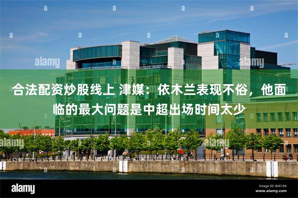 合法配资炒股线上 津媒:依木兰表现不俗,他面临的最大问题是中超出场时间太少