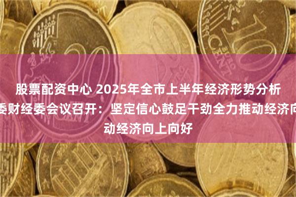 股票配资中心 2025年全市上半年经济形势分析会暨市委财经委会议召开:坚定信心鼓足干劲全力推动经济向上向好