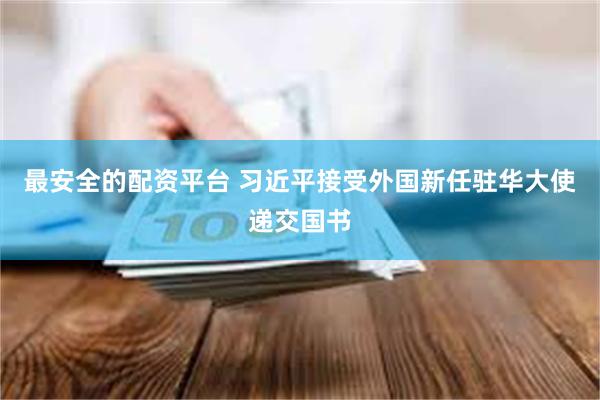 最安全的配资平台 习近平接受外国新任驻华大使递交国书