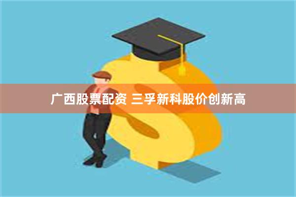 广西股票配资 三孚新科股价创新高