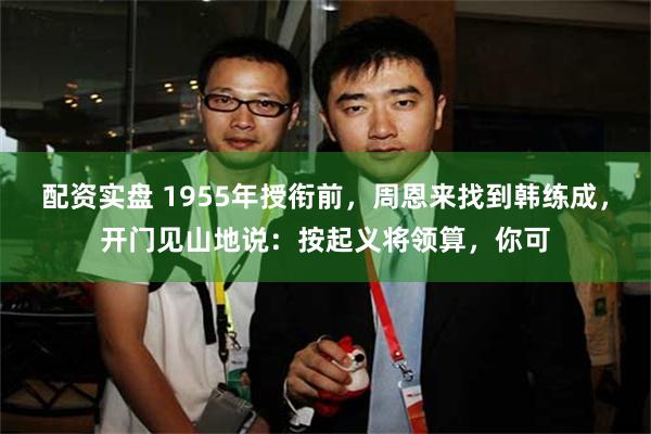 配资实盘 1955年授衔前，周恩来找到韩练成，开门见山地说：按起义将领算，你可