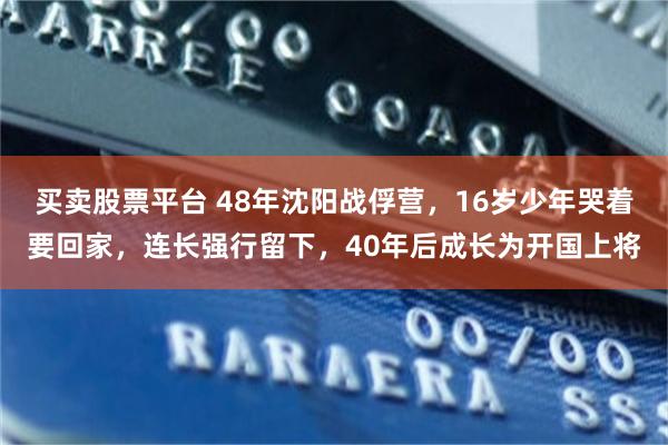 买卖股票平台 48年沈阳战俘营,16岁少年哭着要回家,连长强行留下,40年后成长为开国上将