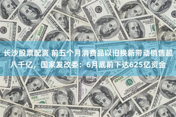 长沙股票配资 前五个月消费品以旧换新带动销售超八千亿，国家发改委：6月底前下达625亿资金