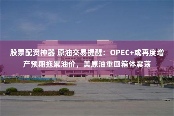 股票配资神器 原油交易提醒：OPEC+或再度增产预期拖累油价，美原油重回箱体震荡