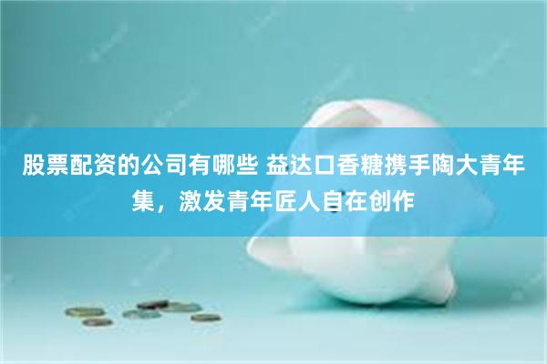 股票配资的公司有哪些 益达口香糖携手陶大青年集，激发青年匠人自在创作