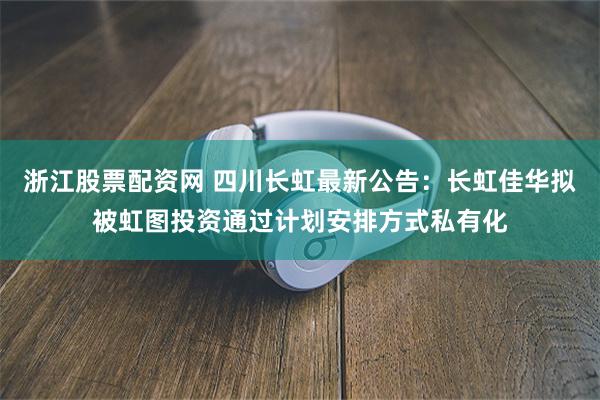 浙江股票配资网 四川长虹最新公告:长虹佳华拟被虹图投资通过计划安排方式私有化