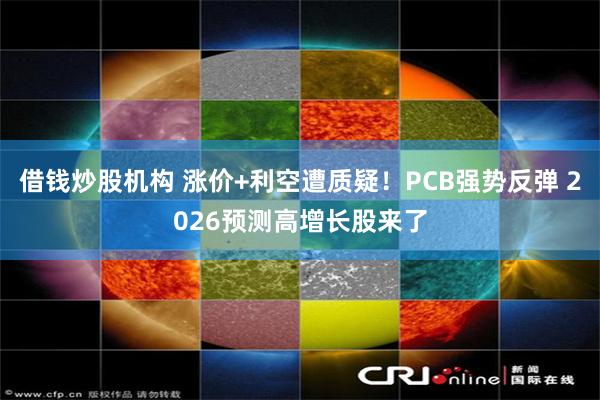 借钱炒股机构 涨价+利空遭质疑！PCB强势反弹 2026预测高增长股来了