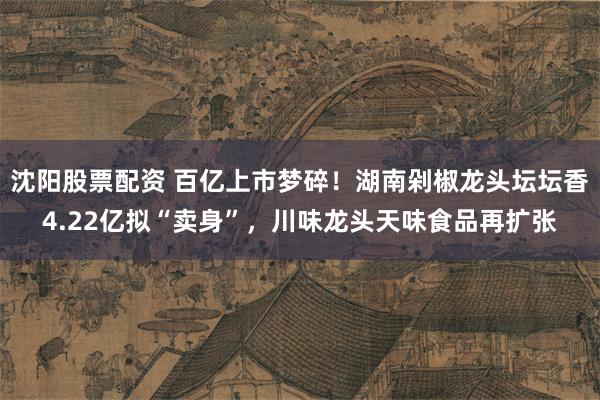 沈阳股票配资 百亿上市梦碎！湖南剁椒龙头坛坛香4.22亿拟“卖身”，川味龙头天味食品再扩张