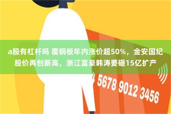 a股有杠杆吗 覆铜板年内涨价超50%，金安国纪股价再创新高，浙江富豪韩涛要砸15亿扩产