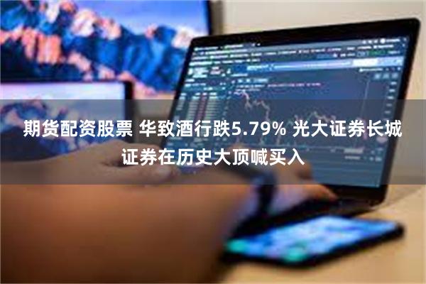 期货配资股票 华致酒行跌5.79% 光大证券长城证券在历史大顶喊买入