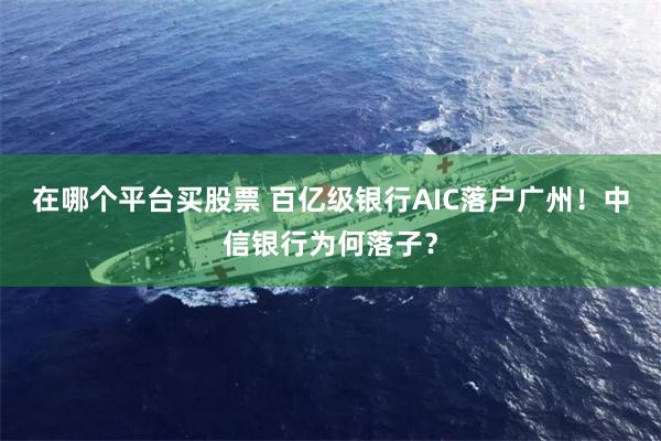 在哪个平台买股票 百亿级银行AIC落户广州！中信银行为何落子？