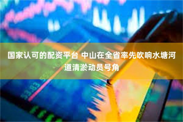 国家认可的配资平台 中山在全省率先吹响水塘河道清淤动员号角