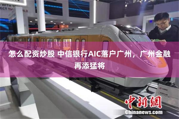 怎么配资炒股 中信银行AIC落户广州，广州金融再添猛将